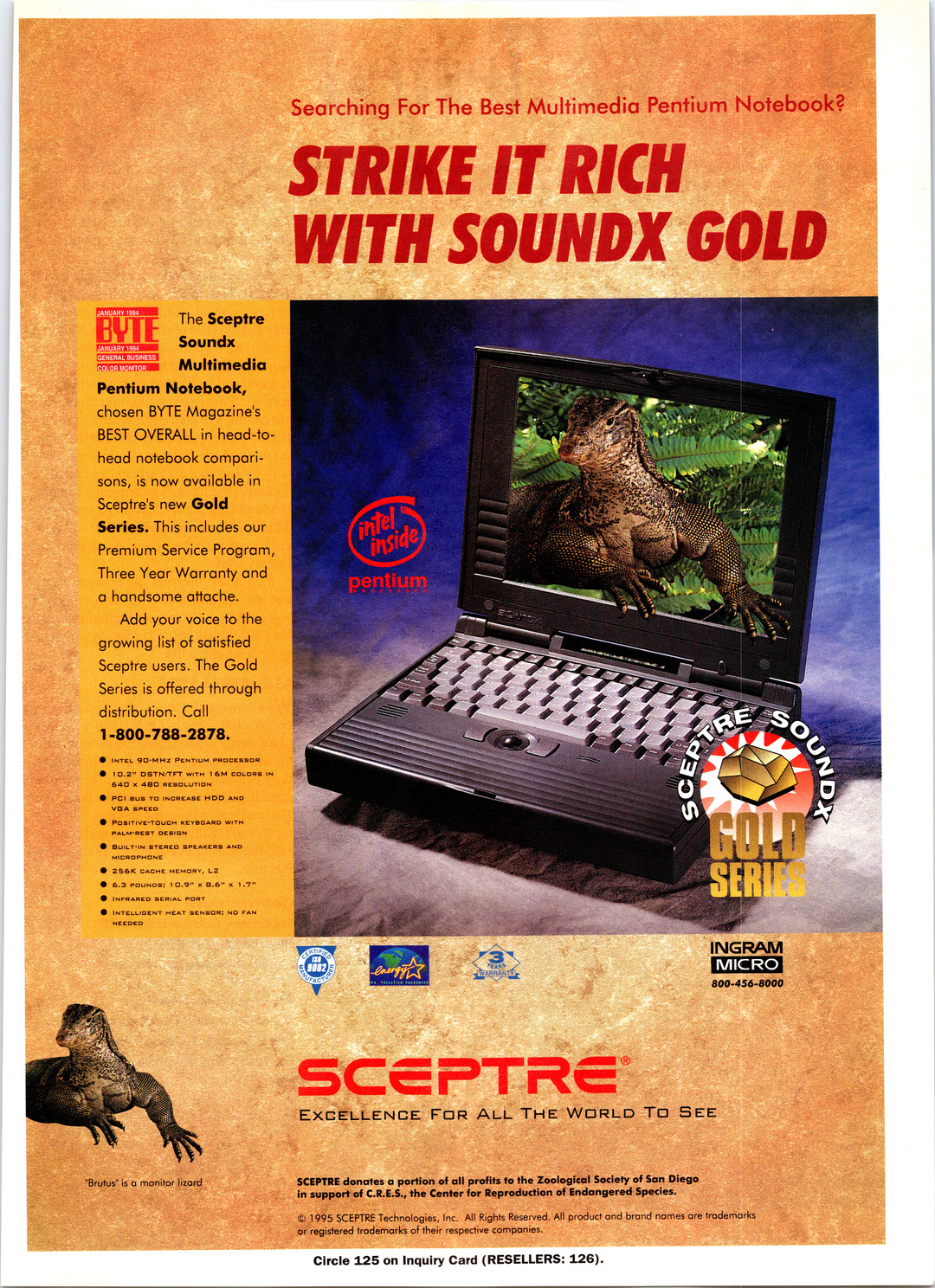 The Sceptre
- Soundx
- Multimedia
- Pentium Notebook,
- chosen BYTE Magazine’s
- BEST OVERALL in head-to-
- head notebook compari-
- sons, is now available in
- Sceptre’s new Gold
- Series. This includes our
- Premium Service Program,
- Three Year Warranty and
- a handsome attache.
- Add your voice to the
- growing list of satistied
- Sceptre users. The Gold
- Series is offered through
- distribution. Call
- 1-800-788-2878.
- @ iNTEL 9DO-MHz PENTIUM PROCESSOR
- @ 10.2” DSTN/TFT with 16M COLORS IN
- 640 x 480 RESOLUTION
- @ PCI sus To INCREASE HDD and
- VGA SPEED
- @ POSITIVE-TOUCH KEYBDARD WITH
- PALM-*REST DESIGN
- BUILT-IN STERED SPEAKERS AND
- MICROPHONE
- 256K CACHE MEMORY, LZ
- 6.3 POUNDS; 10.97 &.6” x 1.7”
- INFRARED SERIAL PORT
- INTELLIGENT HEAT SENSOR: ND FAN
- NEEDED
- <3 eo 2 INGRAM
- : 800-456-8000
EXCELLENCE FoR ALL THE WORLD TO SEE
“Brutus’ is a monitor lizard SCEPTRE donates a portion of all profits to the Zoological Society of San Diego
in super! of C.R.E.S., the Center for Reproduction of Endangered Species.
© 1995 SCEPTRE Technologies, inc. All Rights Reserved. All product and parc names are iedemarks
_or registered trademarks of their respective companies.
Circle 125 on Inquiry Card (RESELLERS: 126).
